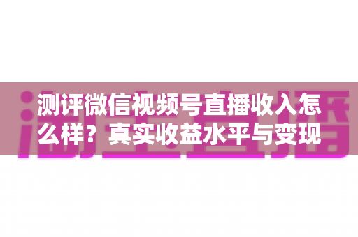 测评微信视频号直播收入怎么样?真实收益水平与变现前景全面解析 测评微信视频号直播收入怎么样?真实收益水平与变现前景全面解析