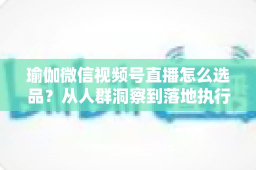 瑜伽微信视频号直播怎么选品?从人群洞察到落地执行的实战全攻略 瑜伽微信视频号直播怎么选品?从人群洞察到落地执行的实战全攻略