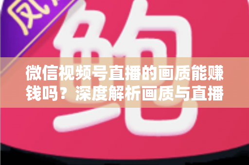 微信视频号直播的画质能赚钱吗？深度解析画质与直播收益之间的真实关系