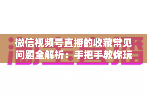 微信视频号直播的收藏常见问题全解析:手把手教你玩转收藏功能,看直播不再错过精彩内容 微信视频号直播的收藏常见问题全解析:手把手教你玩转收藏功能,看直播不再错过精彩内容
