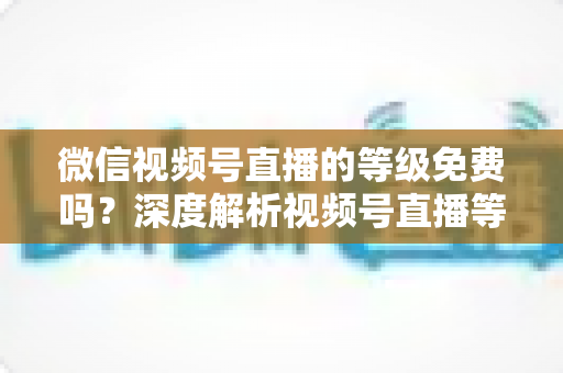 微信视频号直播的等级免费吗?深度解析视频号直播等级制度、升级途径与免费攻略 微信视频号直播的等级免费吗?深度解析视频号直播等级制度、升级途径与免费攻略