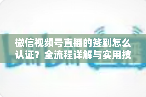 微信视频号直播的签到怎么认证?全流程详解与实用技巧一网打尽 微信视频号直播的签到怎么认证?全流程详解与实用技巧一网打尽