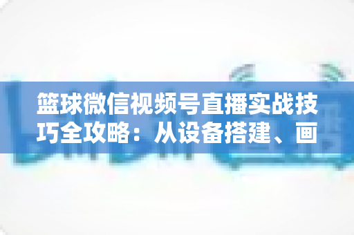 篮球微信视频号直播实战技巧全攻略:从设备搭建、画面优化到流量变现的完整指南 篮球微信视频号直播实战技巧全攻略:从设备搭建、画面优化到流量变现的完整指南