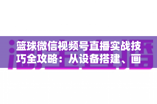 篮球微信视频号直播实战技巧全攻略:从设备搭建、画面优化到流量变现的完整指南 篮球微信视频号直播实战技巧全攻略:从设备搭建、画面优化到流量变现的完整指南