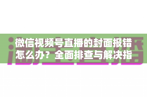 微信视频号直播的封面报错怎么办？全面排查与解决指南（2025最新版）
