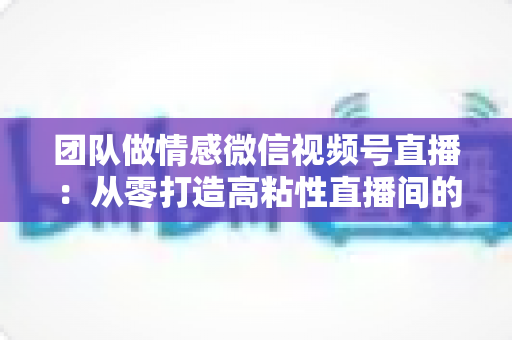 团队做情感微信视频号直播:从零打造高粘性直播间的全流程实战指南 团队做情感微信视频号直播:从零打造高粘性直播间的全流程实战指南
