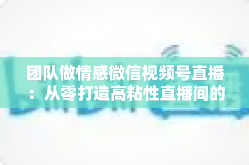 团队做情感微信视频号直播：从零打造高粘性直播间的全流程实战指南