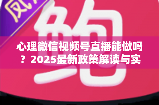 心理微信视频号直播能做吗？2025最新政策解读与实操全攻略，助你合规开启心理健康直播之路