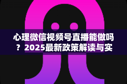 心理微信视频号直播能做吗？2025最新政策解读与实操全攻略，助你合规开启心理健康直播之路