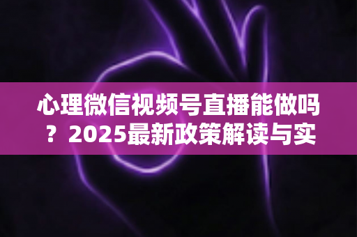 心理微信视频号直播能做吗？2025最新政策解读与实操全攻略，助你合规开启心理健康直播之路