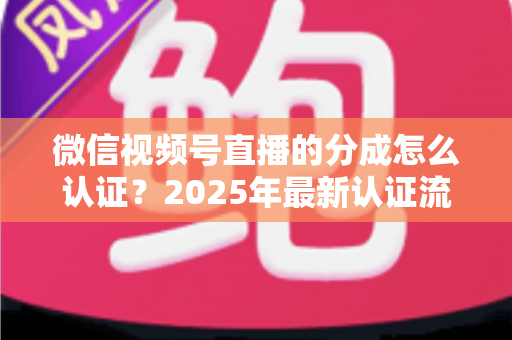 微信视频号直播的分成怎么认证?2025年最新认证流程、条件与避坑指南全解析 微信视频号直播的分成怎么认证?2025年最新认证流程、条件与避坑指南全解析