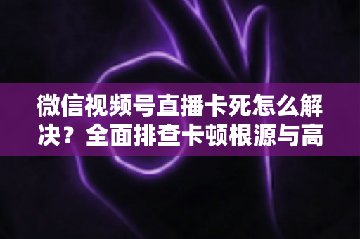 微信视频号直播卡死怎么解决?全面排查卡顿根源与高效修复指南 微信视频号直播卡死怎么解决?全面排查卡顿根源与高效修复指南