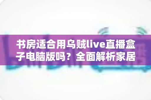 书房适合用乌贼live直播盒子电脑版吗？全面解析家居直播空间选择的最佳方案