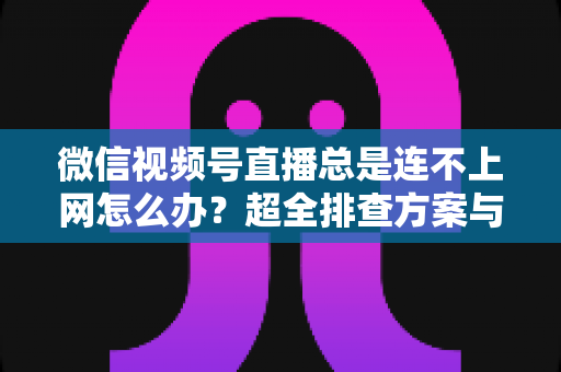 微信视频号直播总是连不上网怎么办?超全排查方案与实用技巧一网打尽 微信视频号直播总是连不上网怎么办?超全排查方案与实用技巧一网打尽