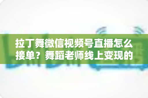 拉丁舞微信视频号直播怎么接单?舞蹈老师线上变现的完整实战指南 拉丁舞微信视频号直播怎么接单?舞蹈老师线上变现的完整实战指南