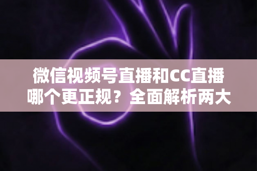 微信视频号直播和CC直播哪个更正规?全面解析两大平台合规性与选择指南 微信视频号直播和CC直播哪个更正规?全面解析两大平台合规性与选择指南