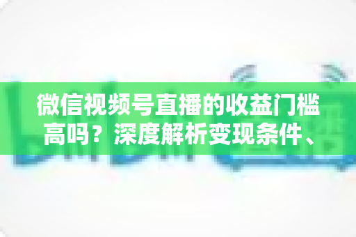 微信视频号直播的收益门槛高吗?深度解析变现条件、收益渠道与实战攻略 微信视频号直播的收益门槛高吗?深度解析变现条件、收益渠道与实战攻略