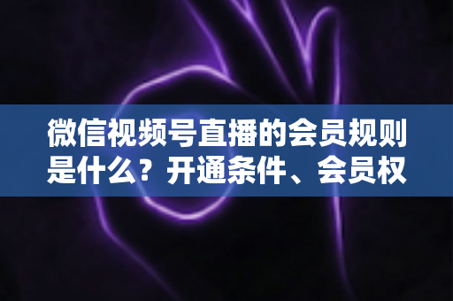 微信视频号直播的会员规则是什么？开通条件、会员权益、分成结算与合规运营全解析