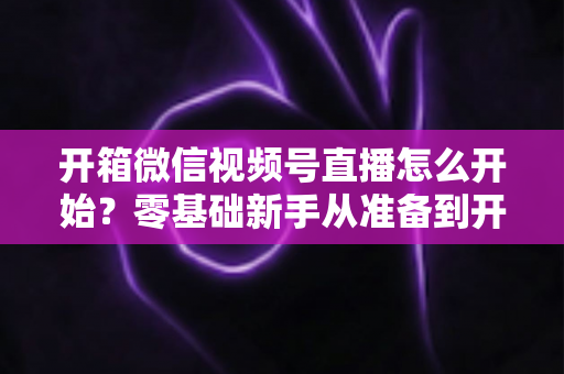 开箱微信视频号直播怎么开始？零基础新手从准备到开播的完整实战指南