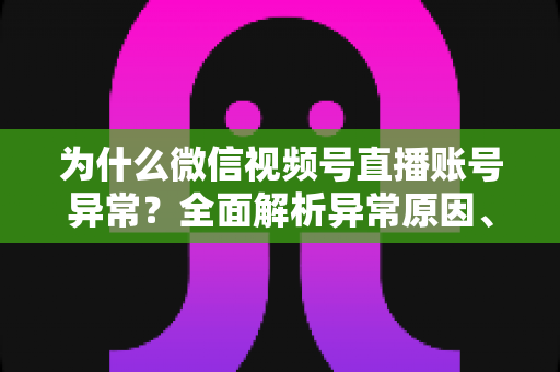 为什么微信视频号直播账号异常？全面解析异常原因、解决方法与预防指南