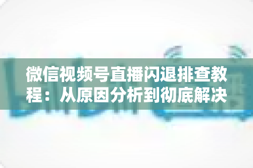 微信视频号直播闪退排查教程:从原因分析到彻底解决的完整实操指南 微信视频号直播闪退排查教程:从原因分析到彻底解决的完整实操指南