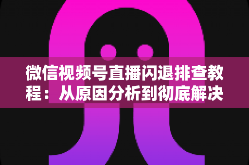 微信视频号直播闪退排查教程：从原因分析到彻底解决的完整实操指南