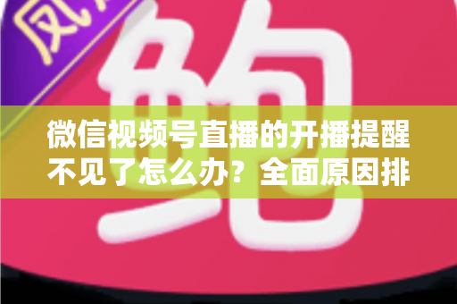 微信视频号直播的开播提醒不见了怎么办？全面原因排查与实用解决指南