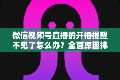 微信视频号直播的开播提醒不见了怎么办？全面原因排查与实用解决指南