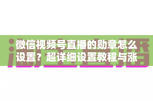 微信视频号直播的勋章怎么设置?超详细设置教程与涨粉运营技巧全解析 微信视频号直播的勋章怎么设置?超详细设置教程与涨粉运营技巧全解析