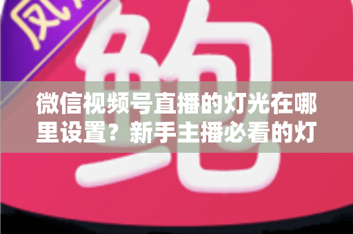 微信视频号直播的灯光在哪里设置?新手主播必看的灯光调整与布光全攻略 微信视频号直播的灯光在哪里设置?新手主播必看的灯光调整与布光全攻略