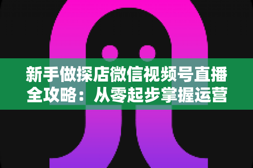 新手做探店微信视频号直播全攻略:从零起步掌握运营技巧、话术设计与变现路径 新手做探店微信视频号直播全攻略:从零起步掌握运营技巧、话术设计与变现路径