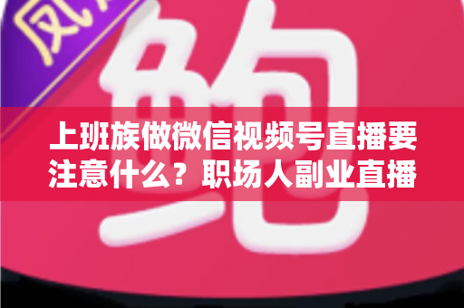 上班族做微信视频号直播要注意什么?职场人副业直播避坑指南与实操攻略 上班族做微信视频号直播要注意什么?职场人副业直播避坑指南与实操攻略