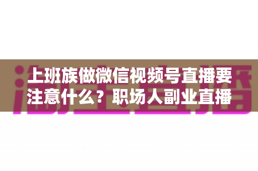 上班族做微信视频号直播要注意什么？职场人副业直播避坑指南与实操攻略