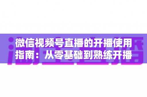微信视频号直播的开播使用指南：从零基础到熟练开播的全流程实操教程