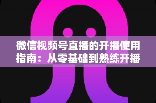 微信视频号直播的开播使用指南：从零基础到熟练开播的全流程实操教程