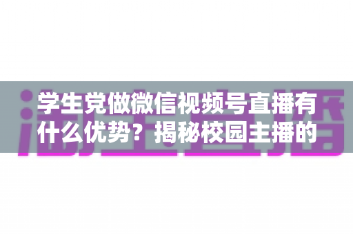 学生党做微信视频号直播有什么优势?揭秘校园主播的天然红利与变现路径 学生党做微信视频号直播有什么优势?揭秘校园主播的天然红利与变现路径