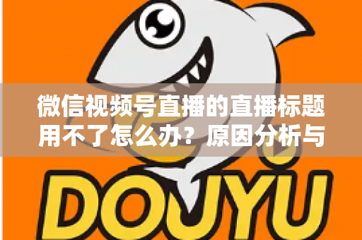微信视频号直播的直播标题用不了怎么办？原因分析与完整解决指南
