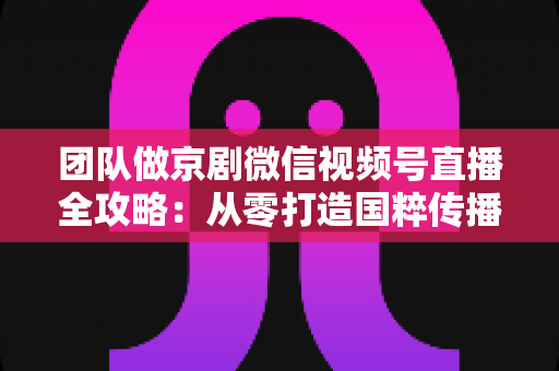 团队做京剧微信视频号直播全攻略:从零打造国粹传播新阵地 团队做京剧微信视频号直播全攻略:从零打造国粹传播新阵地