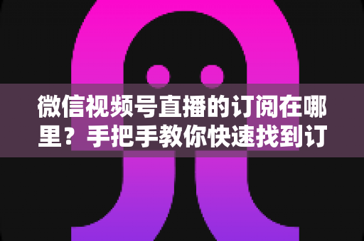 微信视频号直播的订阅在哪里？手把手教你快速找到订阅入口与管理方法