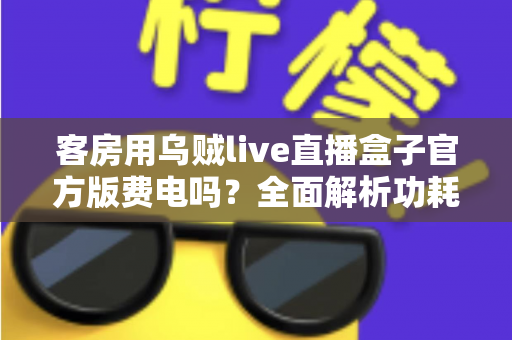 客房用乌贼live直播盒子官方版费电吗？全面解析功耗真相、电费成本与实用省电指南