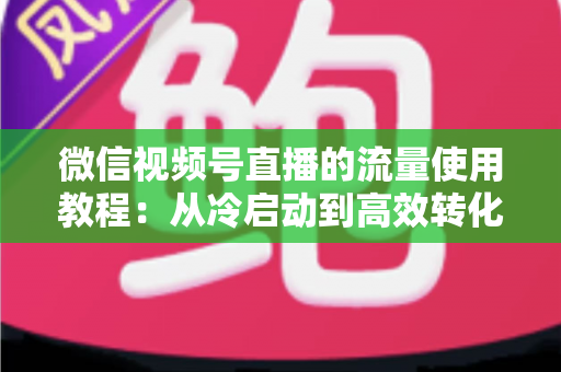 微信视频号直播的流量使用教程：从冷启动到高效转化的实战指南