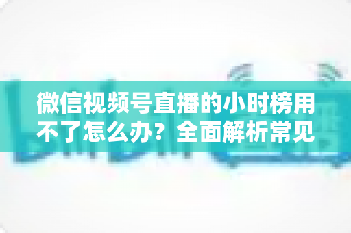 微信视频号直播的小时榜用不了怎么办?全面解析常见原因与实用解决方法 微信视频号直播的小时榜用不了怎么办?全面解析常见原因与实用解决方法