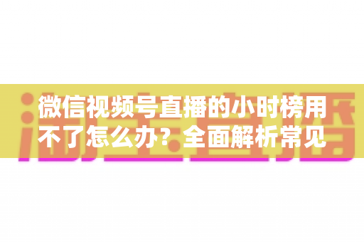 微信视频号直播的小时榜用不了怎么办?全面解析常见原因与实用解决方法 微信视频号直播的小时榜用不了怎么办?全面解析常见原因与实用解决方法