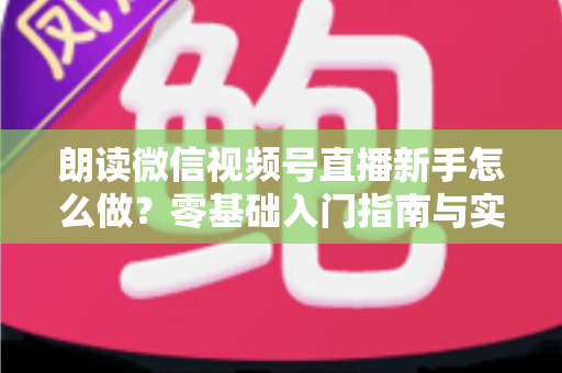 朗读微信视频号直播新手怎么做？零基础入门指南与实战技巧全解析