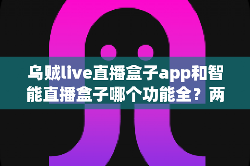 乌贼live直播盒子app和智能直播盒子哪个功能全？两大直播工具功能深度对比全解析