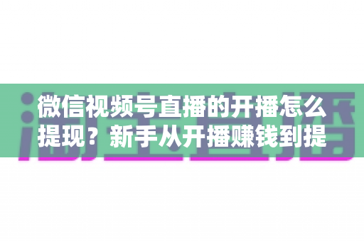 微信视频号直播的开播怎么提现?新手从开播赚钱到提现到账的完整实操指南 微信视频号直播的开播怎么提现?新手从开播赚钱到提现到账的完整实操指南