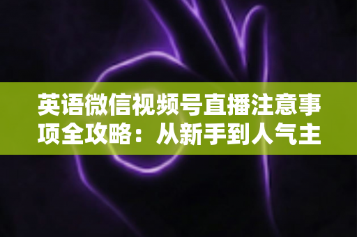 英语微信视频号直播注意事项全攻略：从新手到人气主播的实战指南