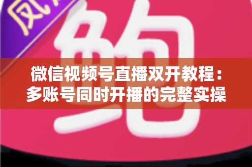 微信视频号直播双开教程：多账号同时开播的完整实操指南与避坑秘籍