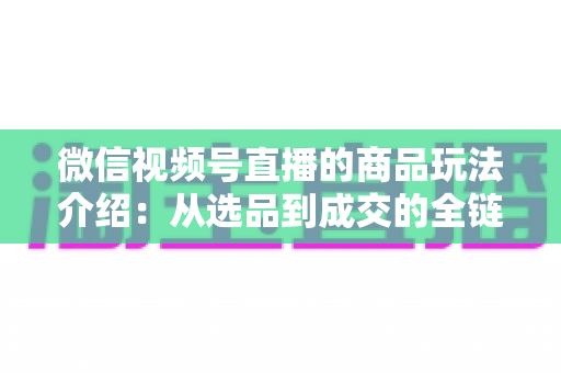 微信视频号直播的商品玩法介绍:从选品到成交的全链路实战指南 微信视频号直播的商品玩法介绍:从选品到成交的全链路实战指南