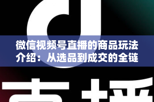 微信视频号直播的商品玩法介绍:从选品到成交的全链路实战指南 微信视频号直播的商品玩法介绍:从选品到成交的全链路实战指南